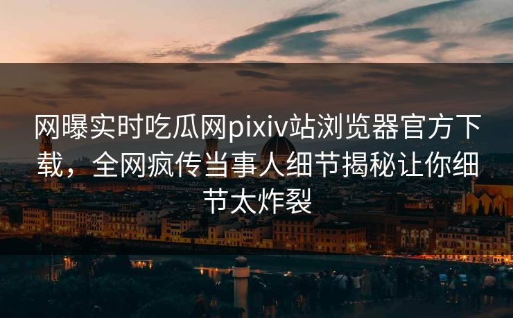 网曝实时吃瓜网pixiv站浏览器官方下载，全网疯传当事人细节揭秘让你细节太炸裂