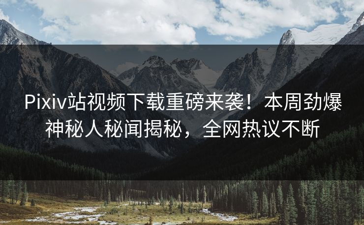 Pixiv站视频下载重磅来袭！本周劲爆神秘人秘闻揭秘，全网热议不断