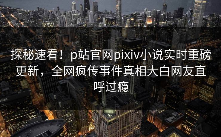 探秘速看！p站官网pixiv小说实时重磅更新，全网疯传事件真相大白网友直呼过瘾