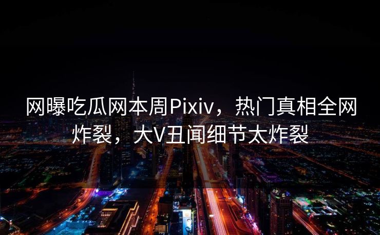 网曝吃瓜网本周Pixiv，热门真相全网炸裂，大V丑闻细节太炸裂