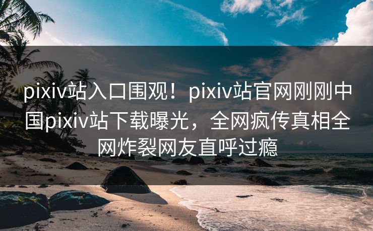 pixiv站入口围观！pixiv站官网刚刚中国pixiv站下载曝光，全网疯传真相全网炸裂网友直呼过瘾
