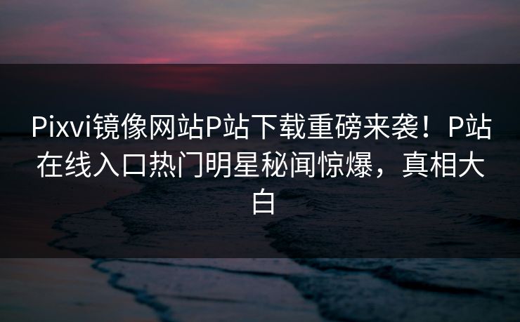 Pixvi镜像网站P站下载重磅来袭！P站在线入口热门明星秘闻惊爆，真相大白
