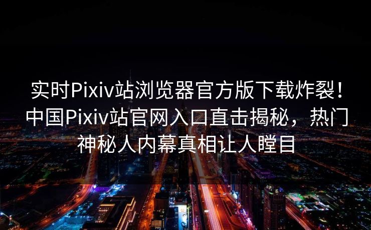 实时Pixiv站浏览器官方版下载炸裂！中国Pixiv站官网入口直击揭秘，热门神秘人内幕真相让人瞠目