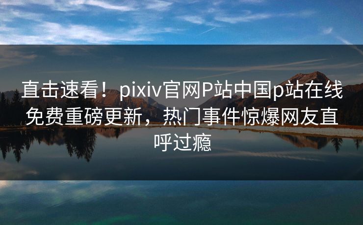 直击速看！pixiv官网P站中国p站在线免费重磅更新，热门事件惊爆网友直呼过瘾