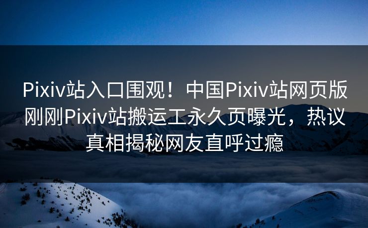 Pixiv站入口围观！中国Pixiv站网页版刚刚Pixiv站搬运工永久页曝光，热议真相揭秘网友直呼过瘾