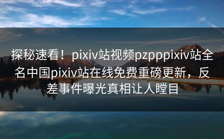 探秘速看！pixiv站视频pzpppixiv站全名中国pixiv站在线免费重磅更新，反差事件曝光真相让人瞠目