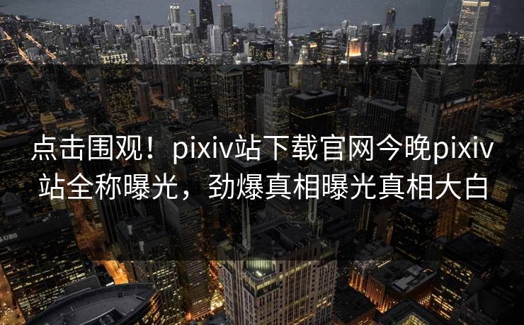 点击围观！pixiv站下载官网今晚pixiv站全称曝光，劲爆真相曝光真相大白