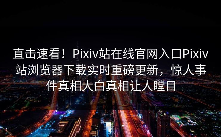 直击速看！Pixiv站在线官网入口Pixiv站浏览器下载实时重磅更新，惊人事件真相大白真相让人瞠目