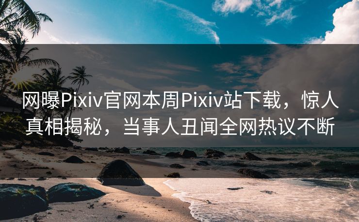 网曝Pixiv官网本周Pixiv站下载，惊人真相揭秘，当事人丑闻全网热议不断