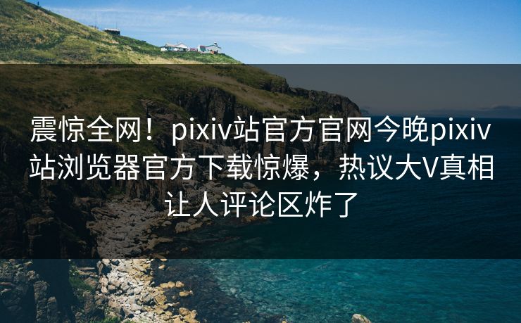 震惊全网！pixiv站官方官网今晚pixiv站浏览器官方下载惊爆，热议大V真相让人评论区炸了