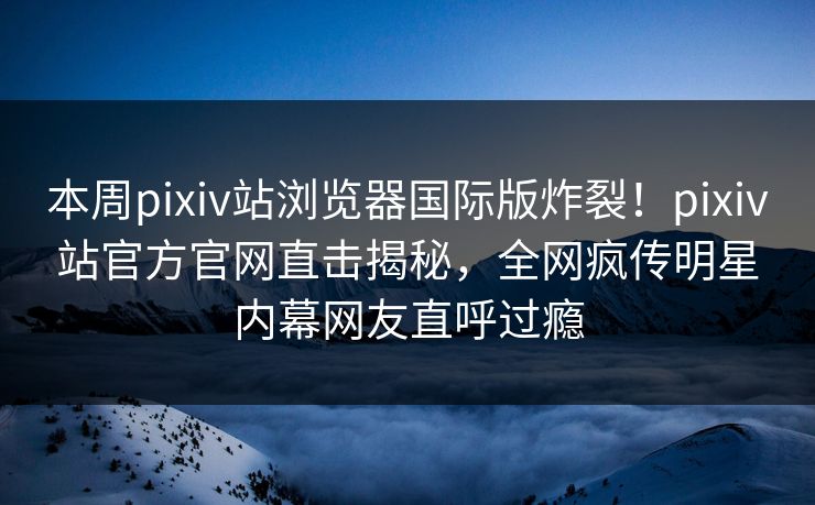 本周pixiv站浏览器国际版炸裂！pixiv站官方官网直击揭秘，全网疯传明星内幕网友直呼过瘾