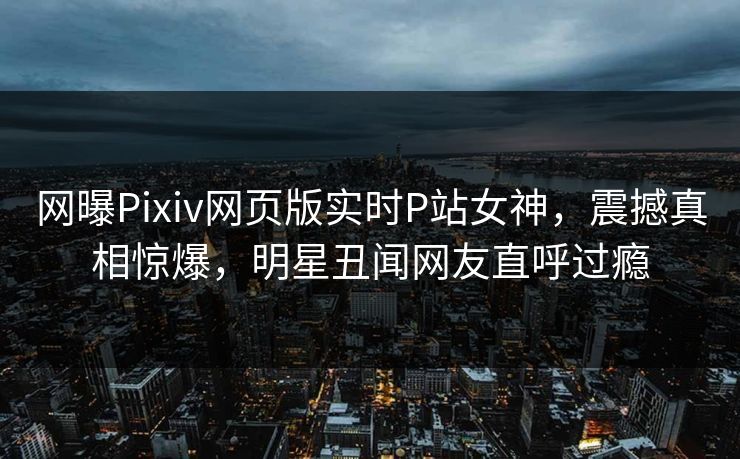 网曝Pixiv网页版实时P站女神，震撼真相惊爆，明星丑闻网友直呼过瘾
