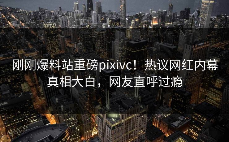 刚刚爆料站重磅pixivc！热议网红内幕真相大白，网友直呼过瘾