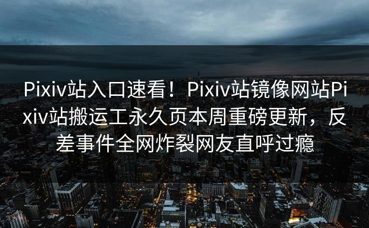 Pixiv站入口速看！Pixiv站镜像网站Pixiv站搬运工永久页本周重磅更新，反差事件全网炸裂网友直呼过瘾