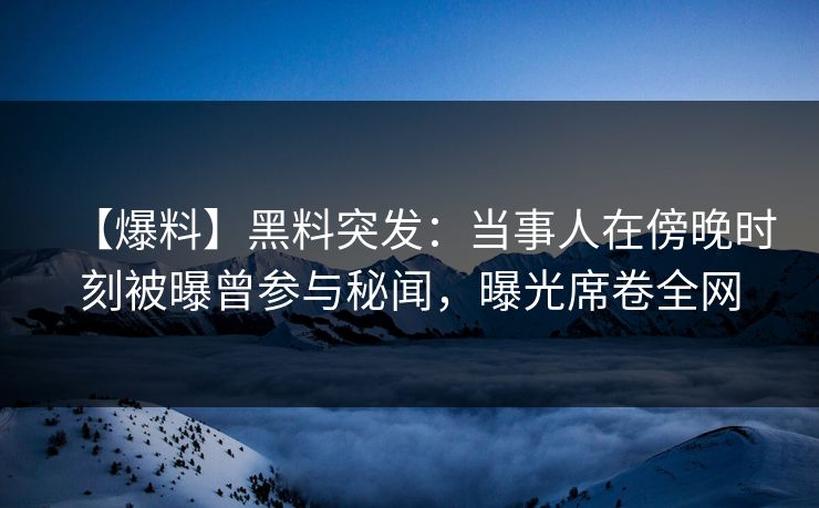【爆料】黑料突发：当事人在傍晚时刻被曝曾参与秘闻，曝光席卷全网