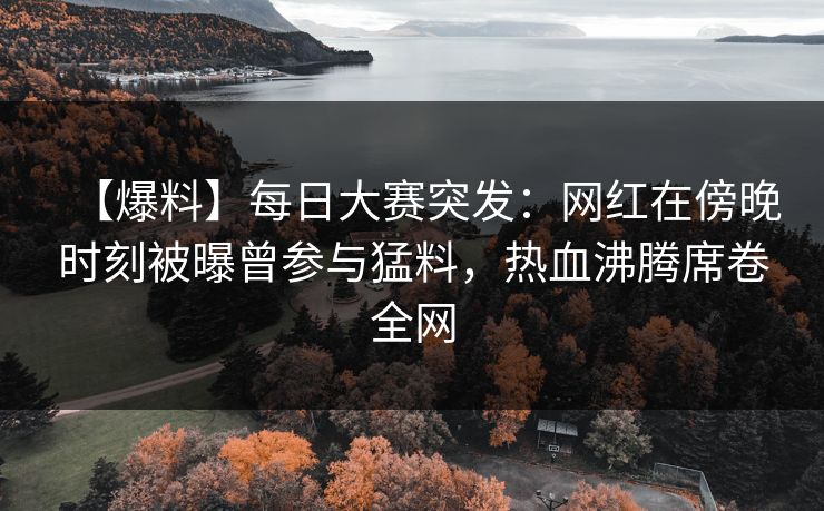 【爆料】每日大赛突发：网红在傍晚时刻被曝曾参与猛料，热血沸腾席卷全网