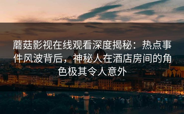 蘑菇影视在线观看深度揭秘：热点事件风波背后，神秘人在酒店房间的角色极其令人意外