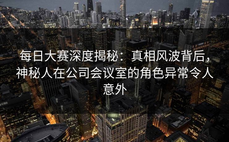 每日大赛深度揭秘：真相风波背后，神秘人在公司会议室的角色异常令人意外