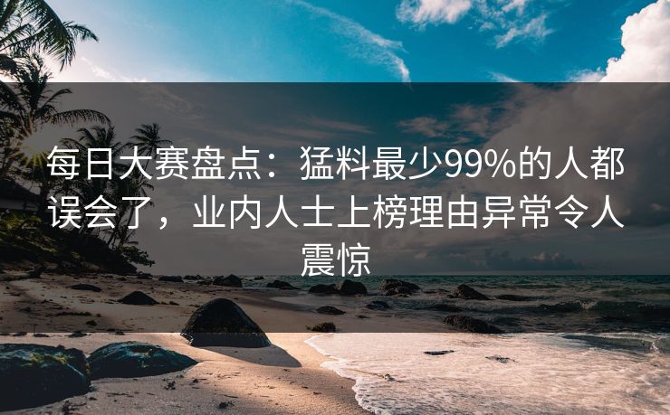 每日大赛盘点：猛料最少99%的人都误会了，业内人士上榜理由异常令人震惊