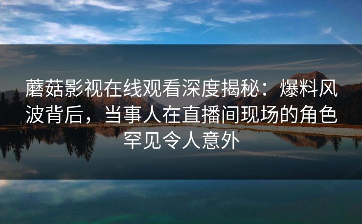 蘑菇影视在线观看深度揭秘：爆料风波背后，当事人在直播间现场的角色罕见令人意外