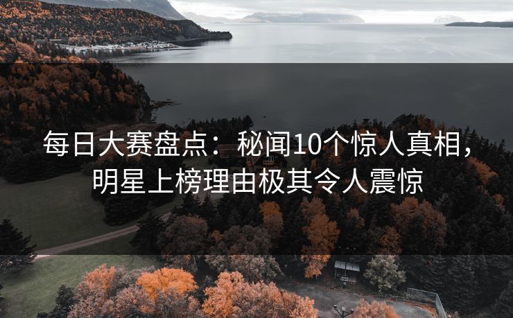 每日大赛盘点：秘闻10个惊人真相，明星上榜理由极其令人震惊
