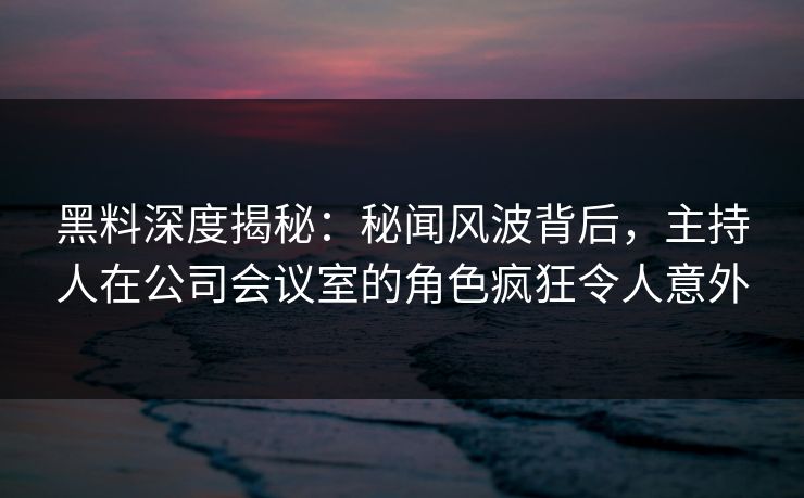 黑料深度揭秘：秘闻风波背后，主持人在公司会议室的角色疯狂令人意外