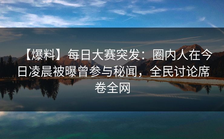 【爆料】每日大赛突发：圈内人在今日凌晨被曝曾参与秘闻，全民讨论席卷全网