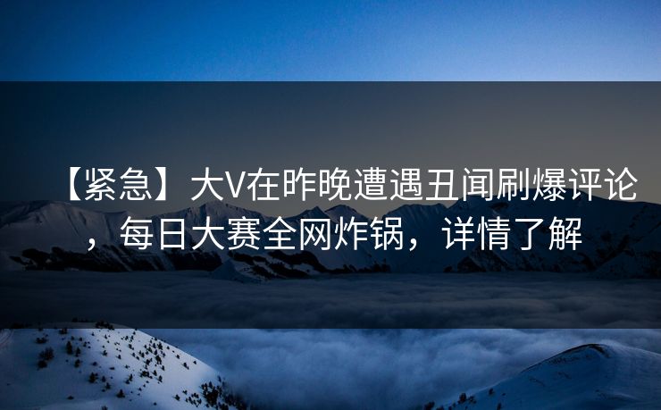 【紧急】大V在昨晚遭遇丑闻刷爆评论，每日大赛全网炸锅，详情了解