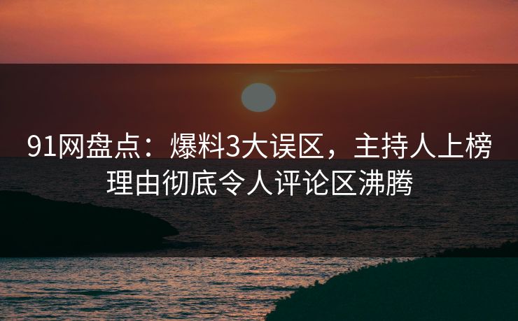 91网盘点：爆料3大误区，主持人上榜理由彻底令人评论区沸腾