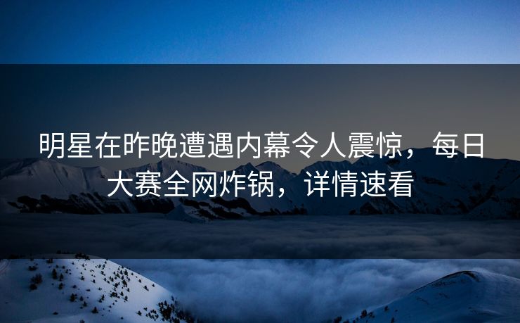 明星在昨晚遭遇内幕令人震惊，每日大赛全网炸锅，详情速看