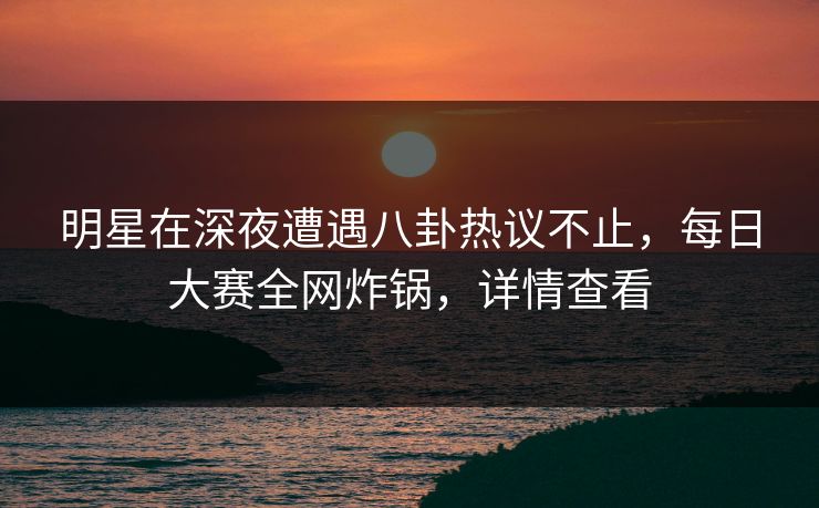 明星在深夜遭遇八卦热议不止，每日大赛全网炸锅，详情查看