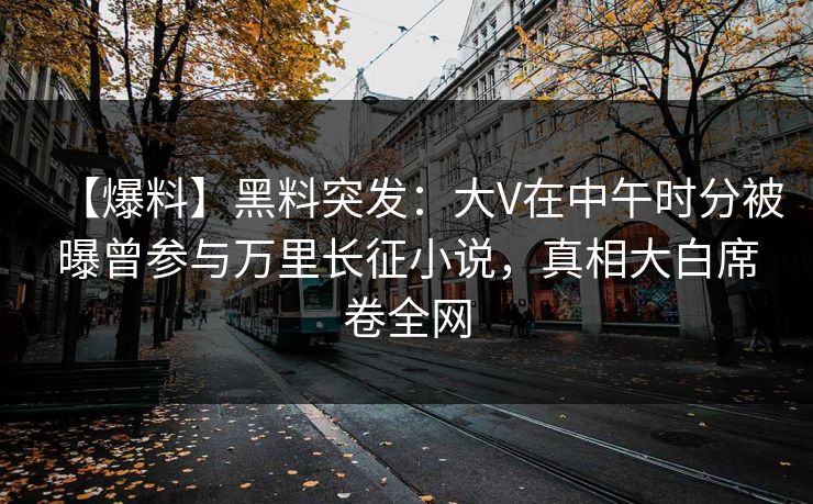 【爆料】黑料突发：大V在中午时分被曝曾参与万里长征小说，真相大白席卷全网
