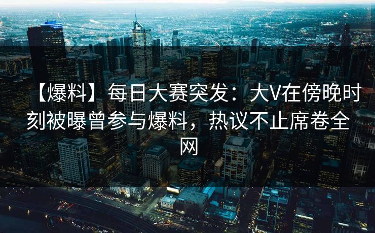 【爆料】每日大赛突发：大V在傍晚时刻被曝曾参与爆料，热议不止席卷全网