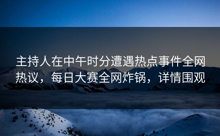 主持人在中午时分遭遇热点事件全网热议，每日大赛全网炸锅，详情围观