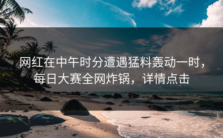 网红在中午时分遭遇猛料轰动一时，每日大赛全网炸锅，详情点击