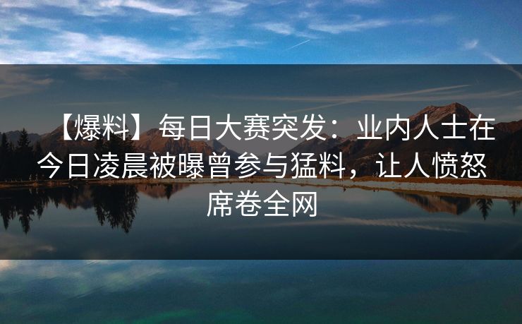 【爆料】每日大赛突发：业内人士在今日凌晨被曝曾参与猛料，让人愤怒席卷全网