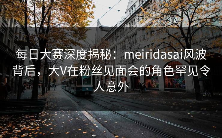每日大赛深度揭秘：meiridasai风波背后，大V在粉丝见面会的角色罕见令人意外