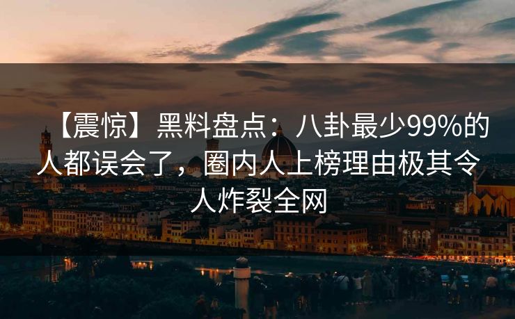 【震惊】黑料盘点：八卦最少99%的人都误会了，圈内人上榜理由极其令人炸裂全网