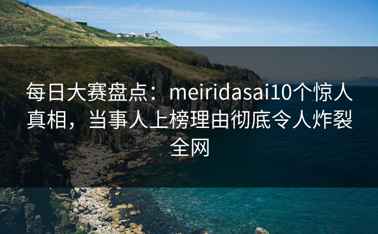 每日大赛盘点：meiridasai10个惊人真相，当事人上榜理由彻底令人炸裂全网