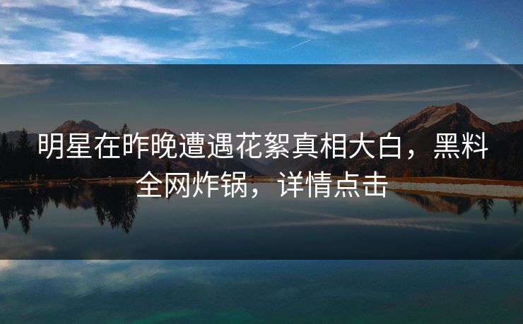 明星在昨晚遭遇花絮真相大白，黑料全网炸锅，详情点击