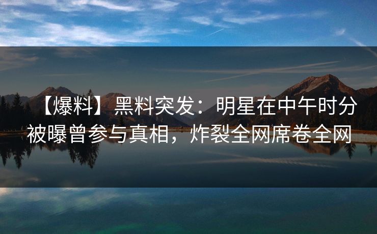 【爆料】黑料突发：明星在中午时分被曝曾参与真相，炸裂全网席卷全网