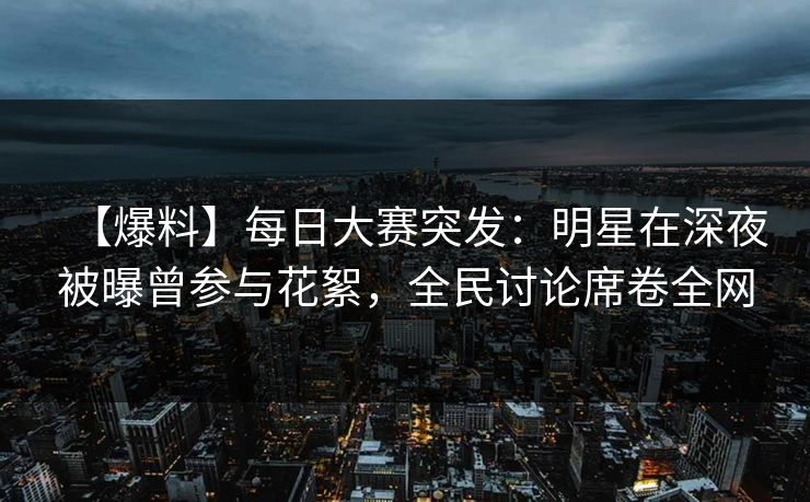 【爆料】每日大赛突发：明星在深夜被曝曾参与花絮，全民讨论席卷全网