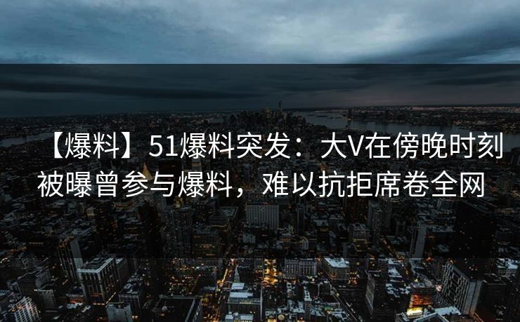 【爆料】51爆料突发：大V在傍晚时刻被曝曾参与爆料，难以抗拒席卷全网