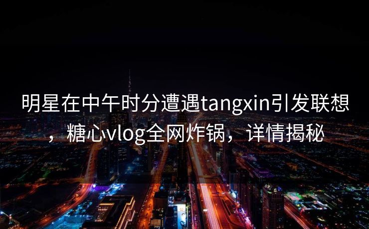 明星在中午时分遭遇tangxin引发联想，糖心vlog全网炸锅，详情揭秘