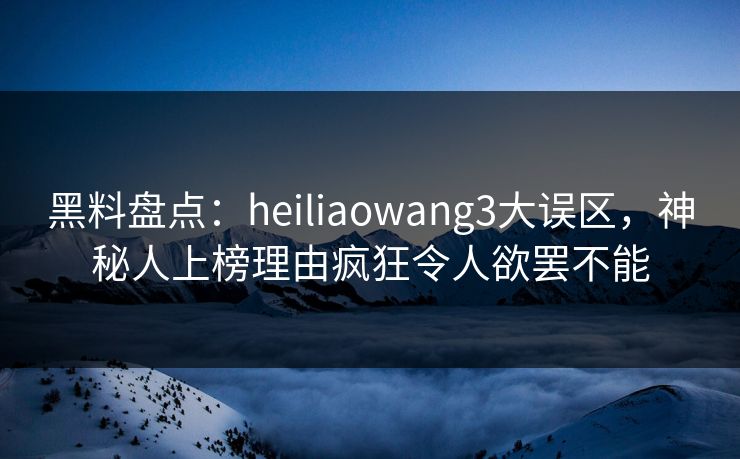 黑料盘点：heiliaowang3大误区，神秘人上榜理由疯狂令人欲罢不能