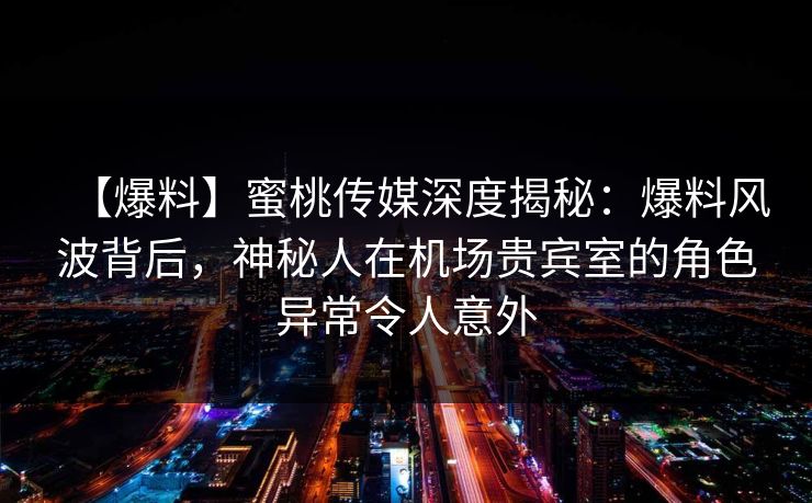 【爆料】蜜桃传媒深度揭秘：爆料风波背后，神秘人在机场贵宾室的角色异常令人意外