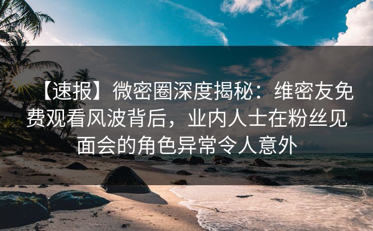 【速报】微密圈深度揭秘：维密友免费观看风波背后，业内人士在粉丝见面会的角色异常令人意外