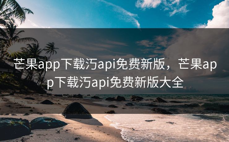 芒果app下载汅api免费新版，芒果app下载汅api免费新版大全