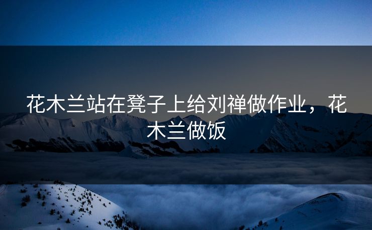 花木兰站在凳子上给刘禅做作业，花木兰做饭