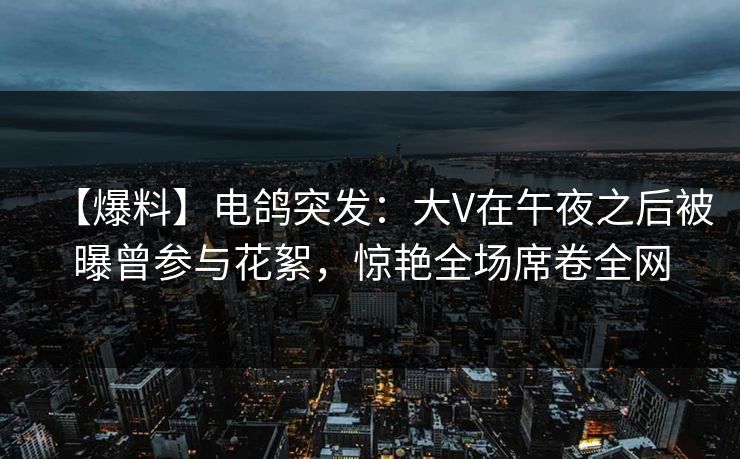 【爆料】电鸽突发：大V在午夜之后被曝曾参与花絮，惊艳全场席卷全网